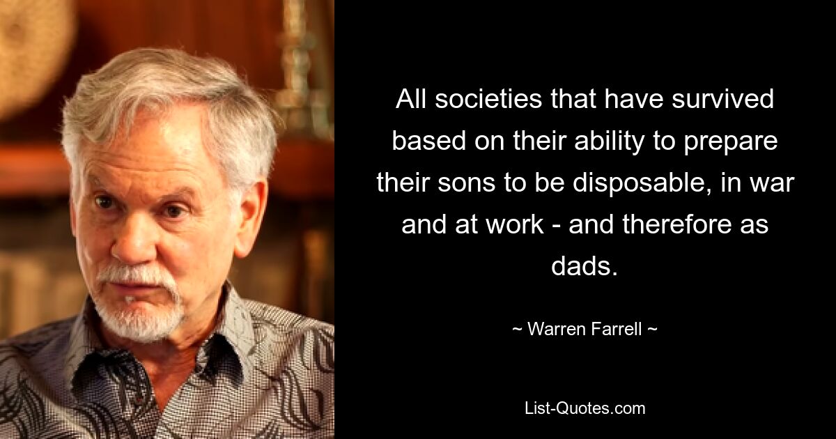 All societies that have survived based on their ability to prepare their sons to be disposable, in war and at work - and therefore as dads. — © Warren Farrell