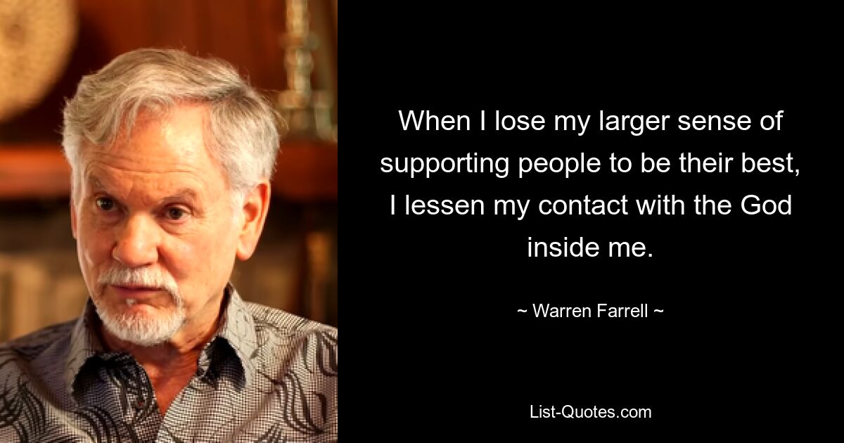 When I lose my larger sense of supporting people to be their best, I lessen my contact with the God inside me. — © Warren Farrell