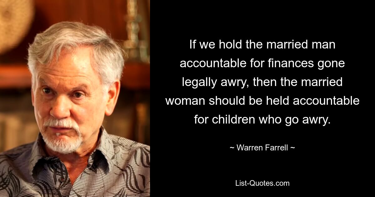 If we hold the married man accountable for finances gone legally awry, then the married woman should be held accountable for children who go awry. — © Warren Farrell