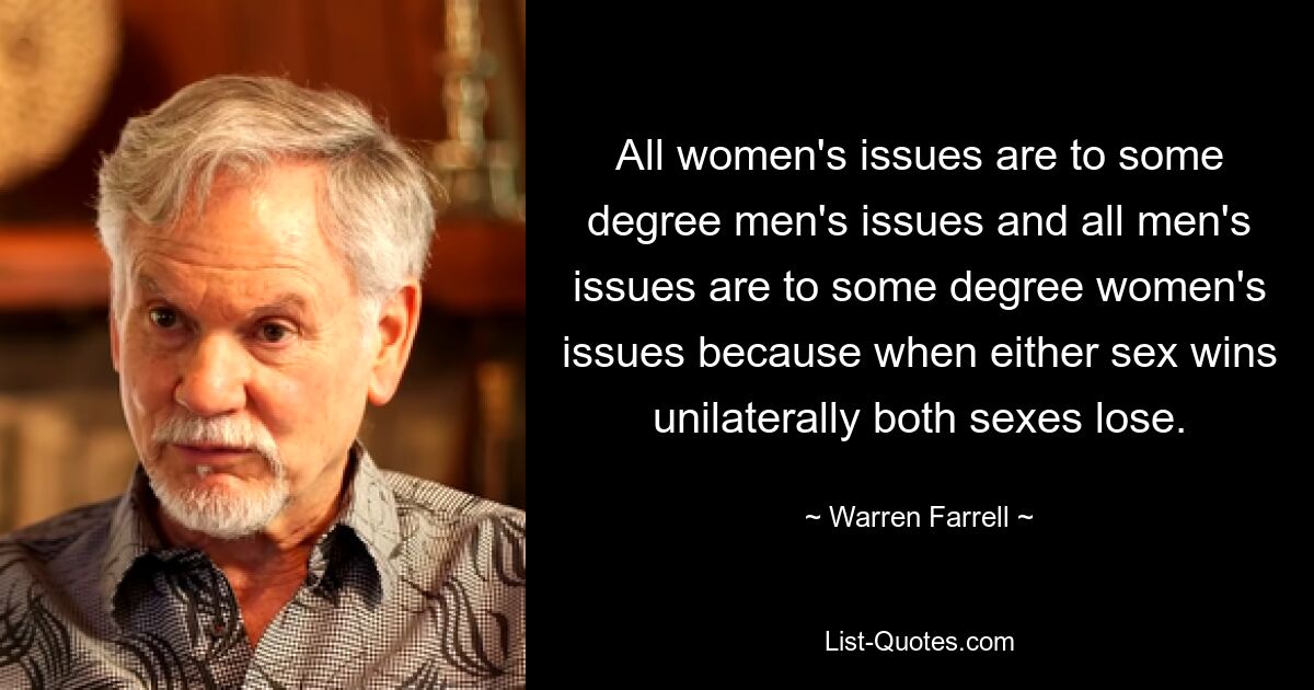 All women's issues are to some degree men's issues and all men's issues are to some degree women's issues because when either sex wins unilaterally both sexes lose. — © Warren Farrell