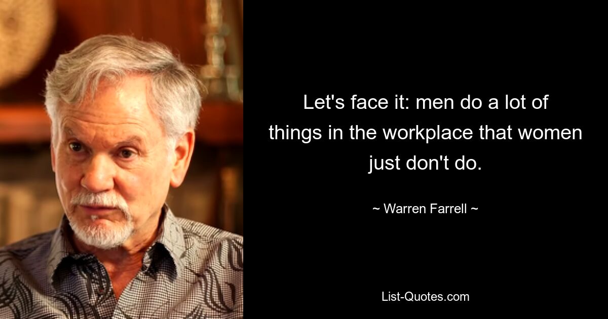 Let's face it: men do a lot of things in the workplace that women just don't do. — © Warren Farrell