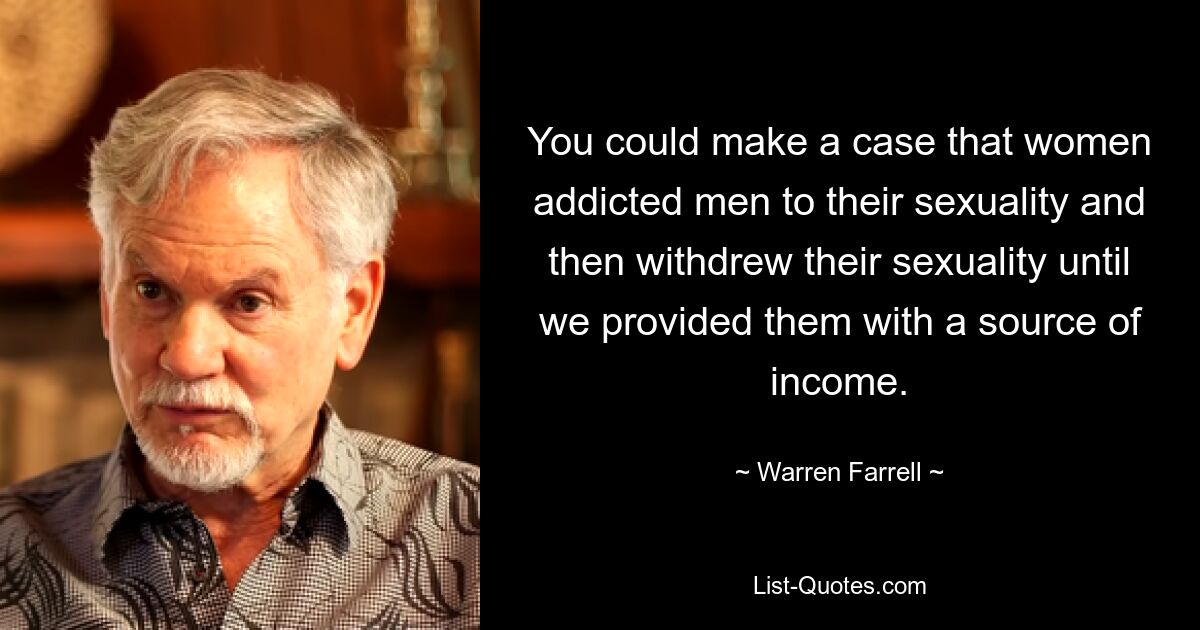 You could make a case that women addicted men to their sexuality and then withdrew their sexuality until we provided them with a source of income. — © Warren Farrell