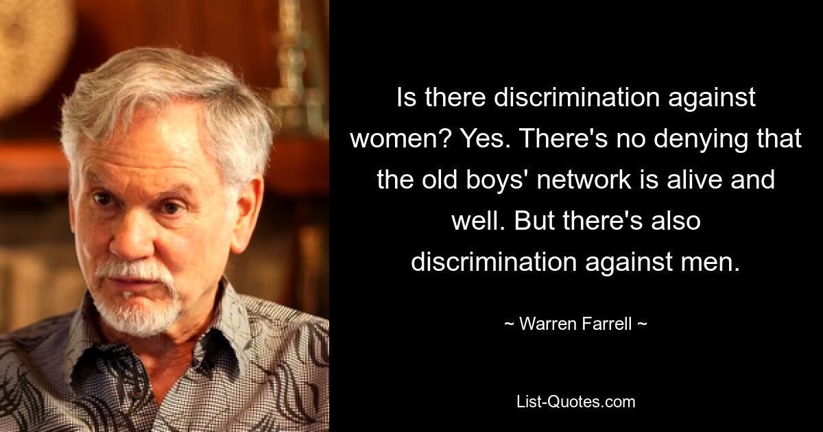 Is there discrimination against women? Yes. There's no denying that the old boys' network is alive and well. But there's also discrimination against men. — © Warren Farrell