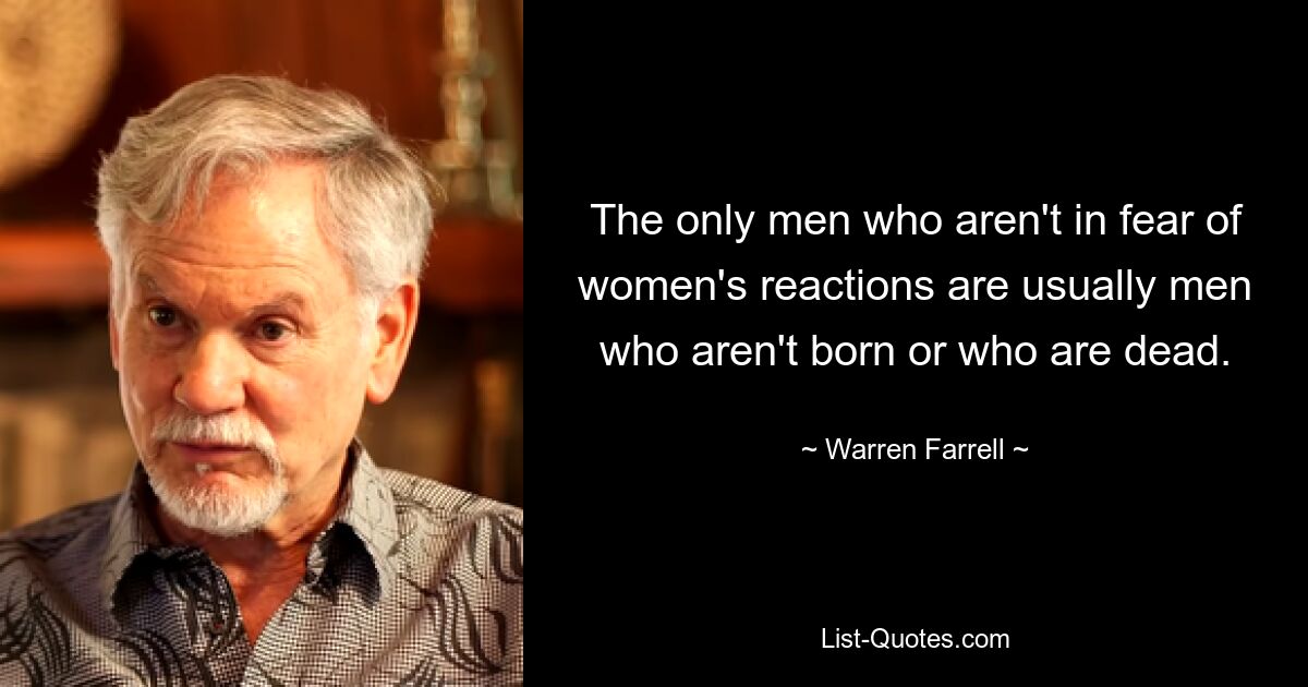 The only men who aren't in fear of women's reactions are usually men who aren't born or who are dead. — © Warren Farrell