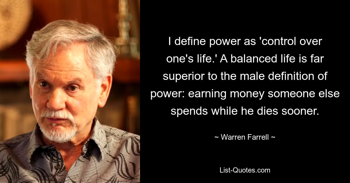 I define power as 'control over one's life.' A balanced life is far superior to the male definition of power: earning money someone else spends while he dies sooner. — © Warren Farrell