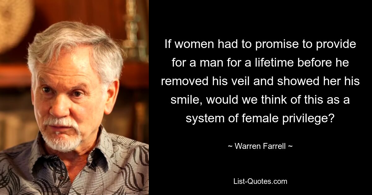 If women had to promise to provide for a man for a lifetime before he removed his veil and showed her his smile, would we think of this as a system of female privilege? — © Warren Farrell