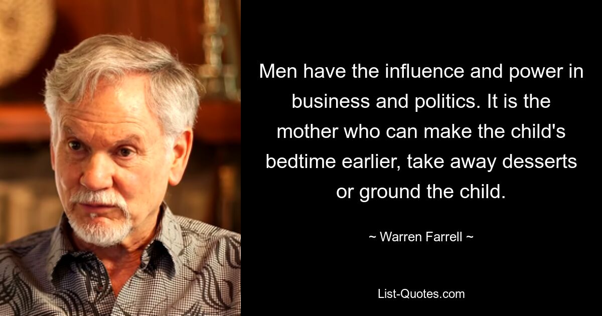 Men have the influence and power in business and politics. It is the mother who can make the child's bedtime earlier, take away desserts or ground the child. — © Warren Farrell