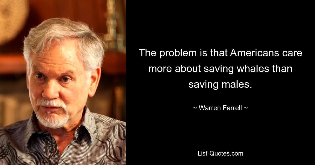 The problem is that Americans care more about saving whales than saving males. — © Warren Farrell