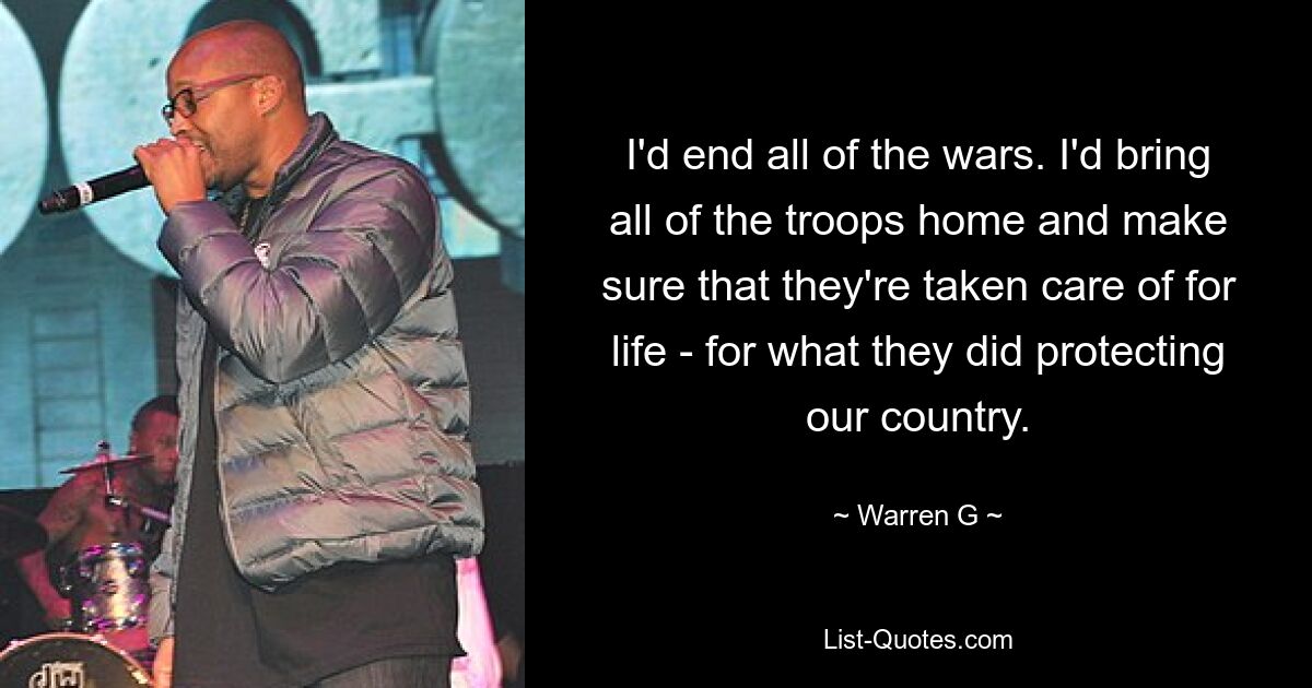 I'd end all of the wars. I'd bring all of the troops home and make sure that they're taken care of for life - for what they did protecting our country. — © Warren G