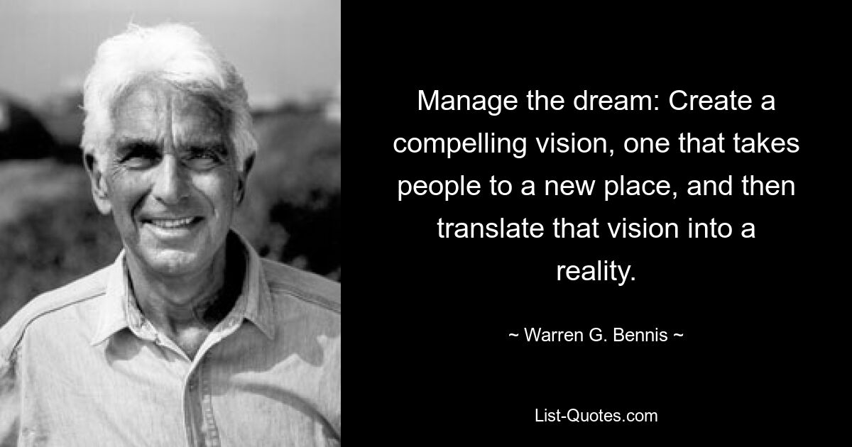 Manage the dream: Create a compelling vision, one that takes people to a new place, and then translate that vision into a reality. — © Warren G. Bennis