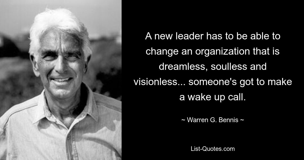 A new leader has to be able to change an organization that is dreamless, soulless and visionless... someone's got to make a wake up call. — © Warren G. Bennis