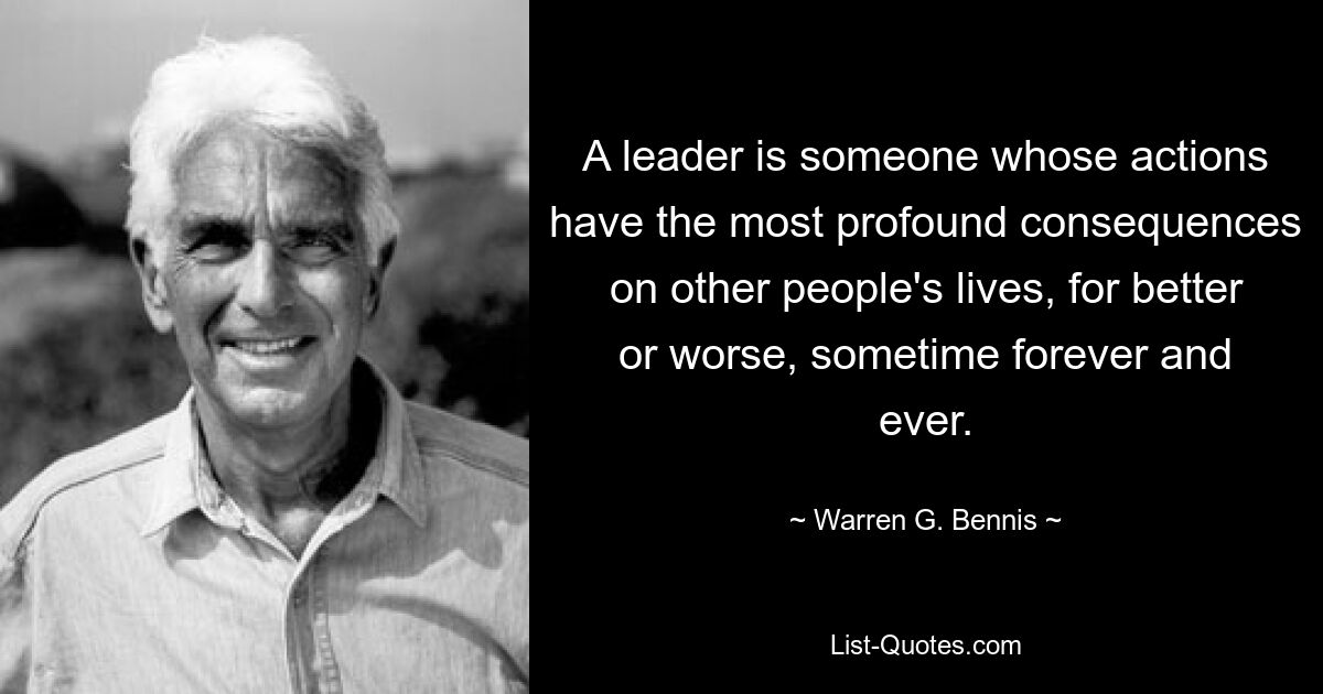 A leader is someone whose actions have the most profound consequences on other people's lives, for better or worse, sometime forever and ever. — © Warren G. Bennis