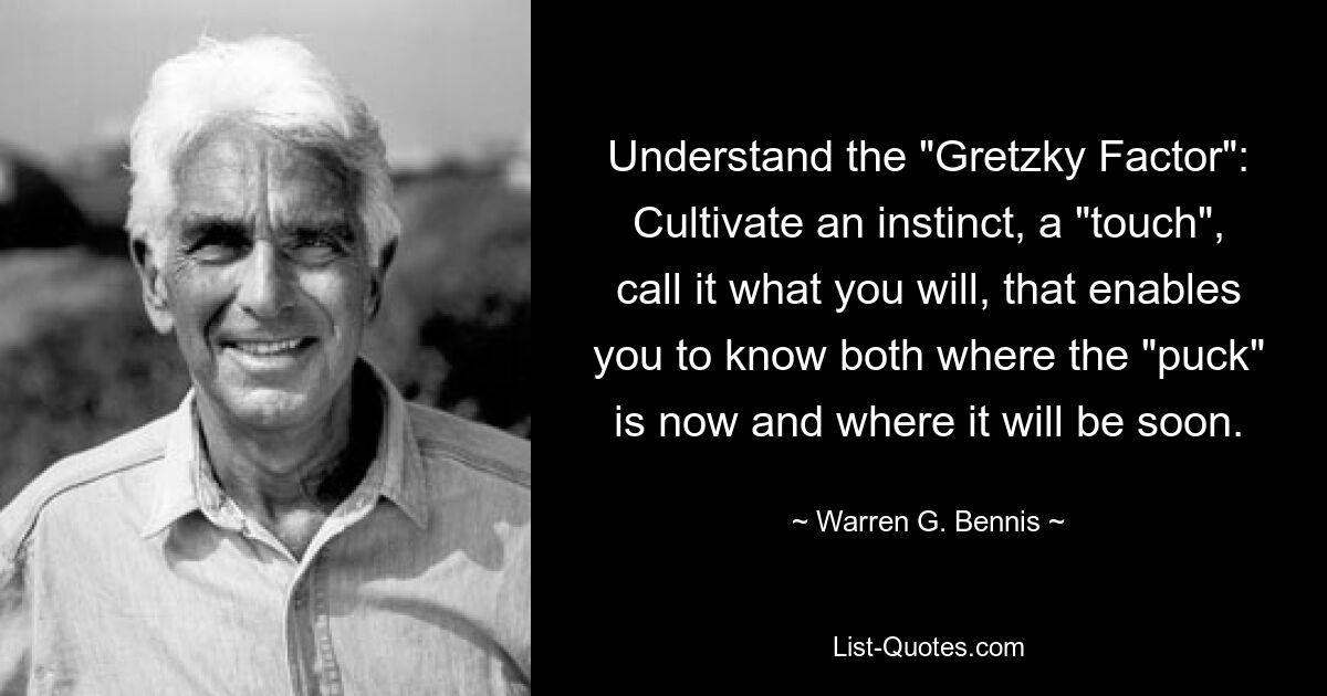 Understand the "Gretzky Factor": Cultivate an instinct, a "touch", call it what you will, that enables you to know both where the "puck" is now and where it will be soon. — © Warren G. Bennis