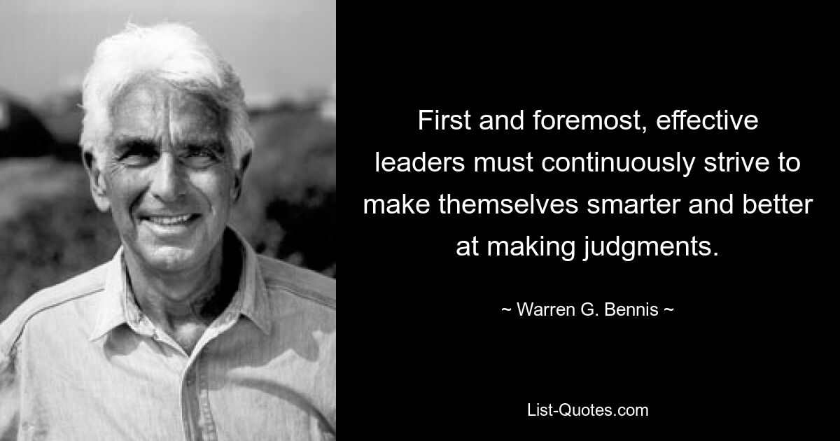 First and foremost, effective leaders must continuously strive to make themselves smarter and better at making judgments. — © Warren G. Bennis