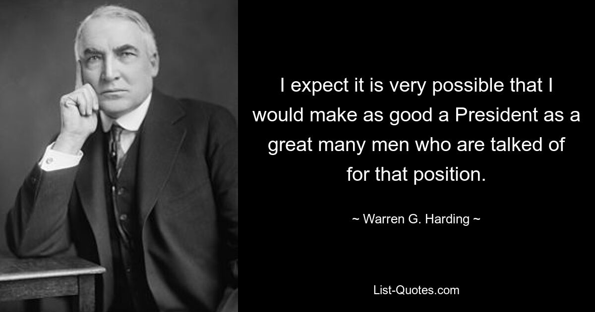 I expect it is very possible that I would make as good a President as a great many men who are talked of for that position. — © Warren G. Harding