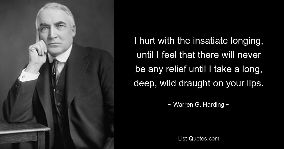 Я мучаюсь ненасытной тоской, пока не почувствую, что облегчения никогда не будет, пока я не сделаю длинный, глубокий, дикий глоток твоих губ. — © Уоррен Г. Хардинг