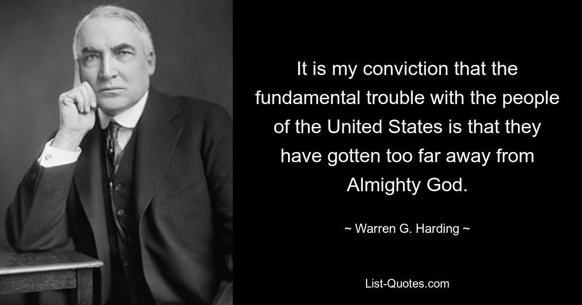 It is my conviction that the fundamental trouble with the people of the United States is that they have gotten too far away from Almighty God. — © Warren G. Harding