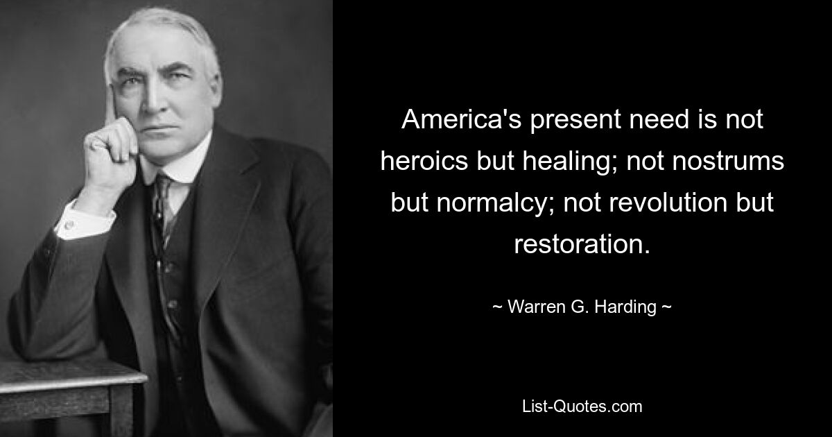 America's present need is not heroics but healing; not nostrums but normalcy; not revolution but restoration. — © Warren G. Harding