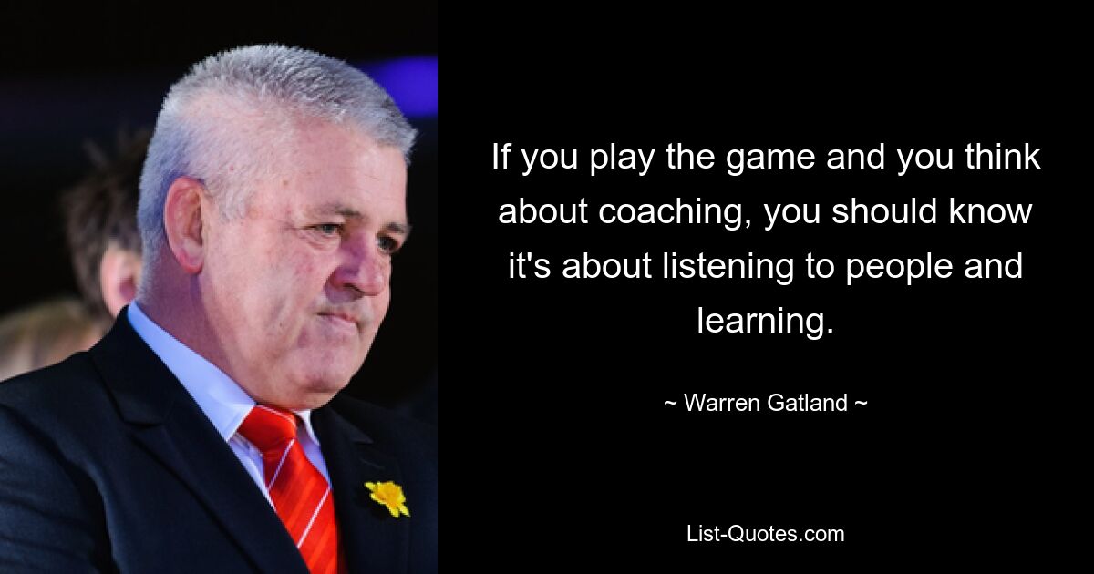 If you play the game and you think about coaching, you should know it's about listening to people and learning. — © Warren Gatland