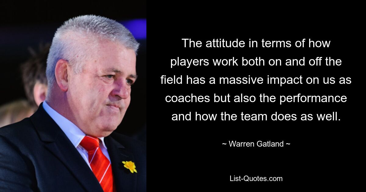 The attitude in terms of how players work both on and off the field has a massive impact on us as coaches but also the performance and how the team does as well. — © Warren Gatland