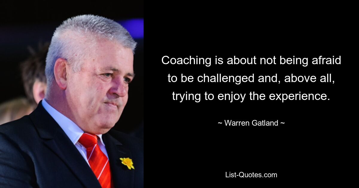 Coaching is about not being afraid to be challenged and, above all, trying to enjoy the experience. — © Warren Gatland