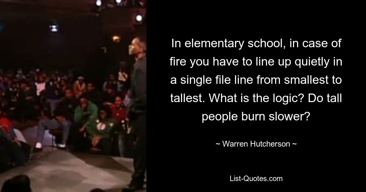 In elementary school, in case of fire you have to line up quietly in a single file line from smallest to tallest. What is the logic? Do tall people burn slower? — © Warren Hutcherson