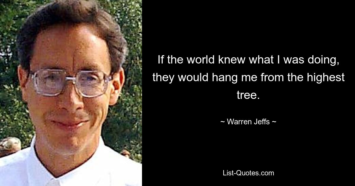 If the world knew what I was doing, they would hang me from the highest tree. — © Warren Jeffs