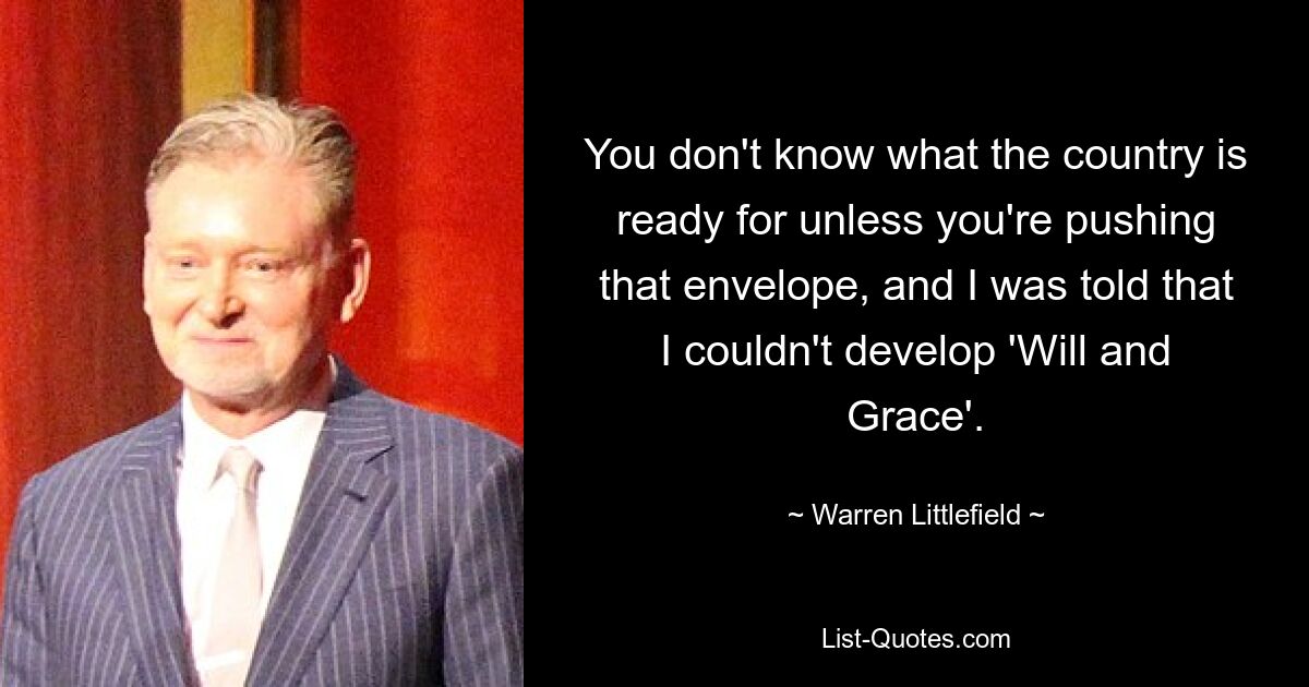 You don't know what the country is ready for unless you're pushing that envelope, and I was told that I couldn't develop 'Will and Grace'. — © Warren Littlefield