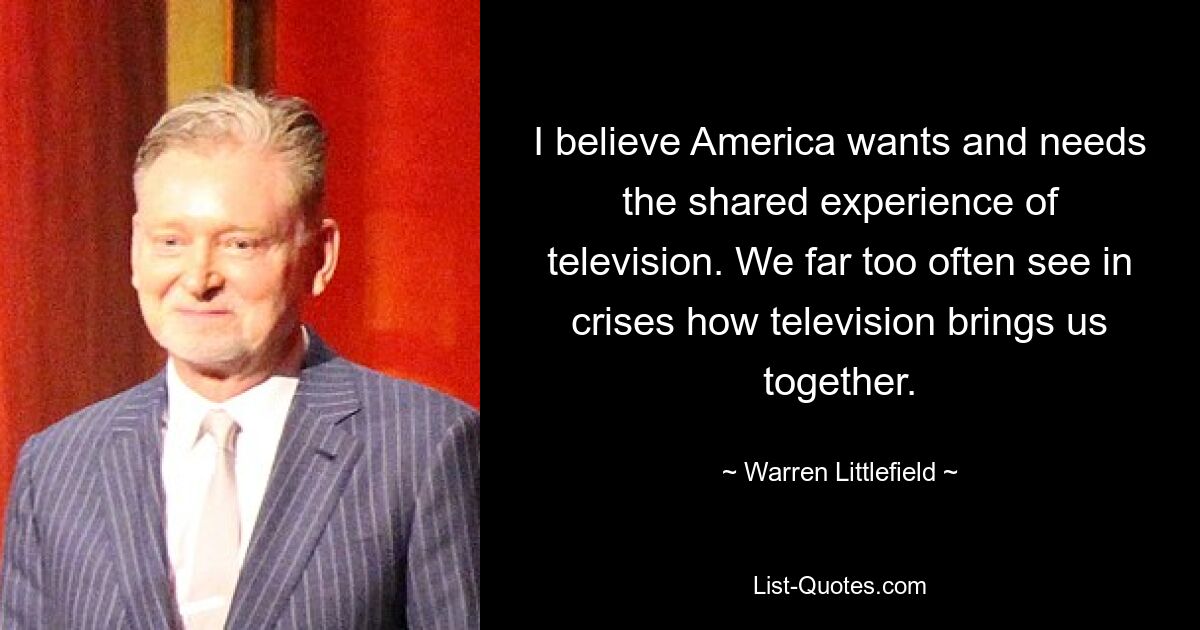 I believe America wants and needs the shared experience of television. We far too often see in crises how television brings us together. — © Warren Littlefield