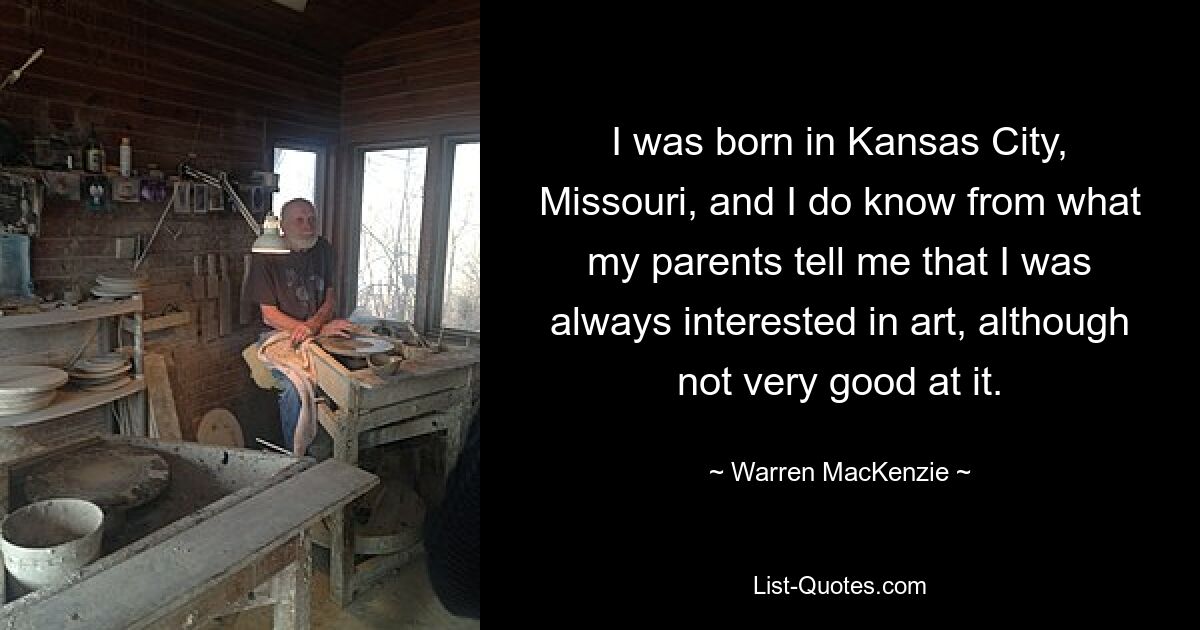 I was born in Kansas City, Missouri, and I do know from what my parents tell me that I was always interested in art, although not very good at it. — © Warren MacKenzie