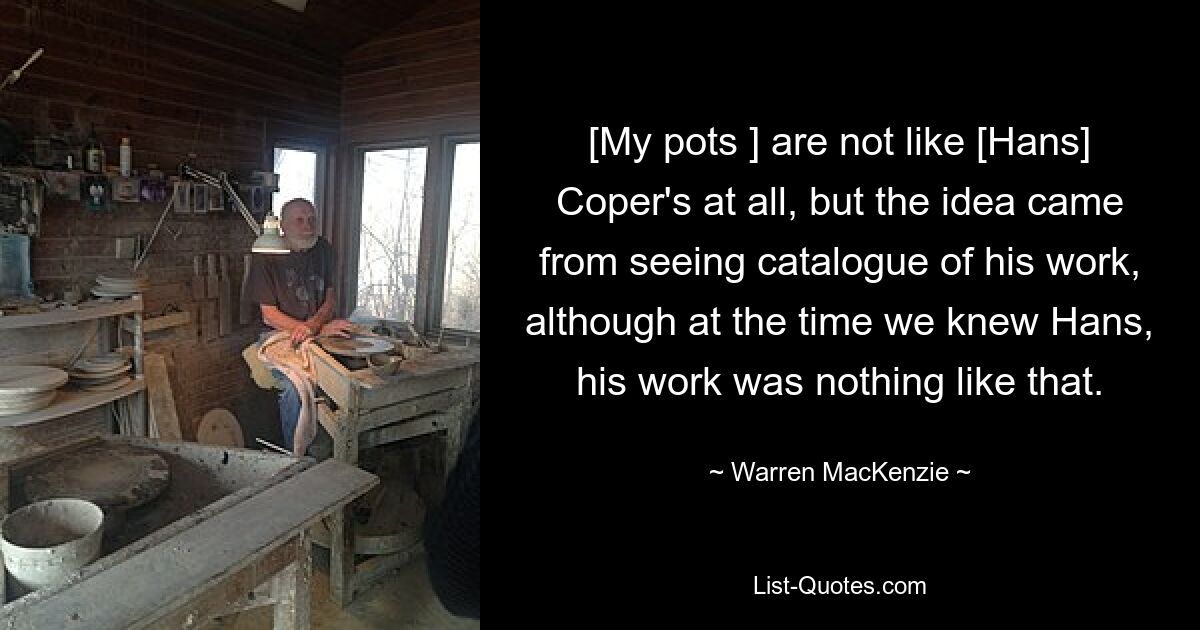 [My pots ] are not like [Hans] Coper's at all, but the idea came from seeing catalogue of his work, although at the time we knew Hans, his work was nothing like that. — © Warren MacKenzie