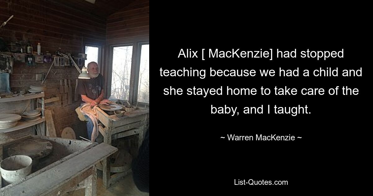 Alix [ MacKenzie] had stopped teaching because we had a child and she stayed home to take care of the baby, and I taught. — © Warren MacKenzie