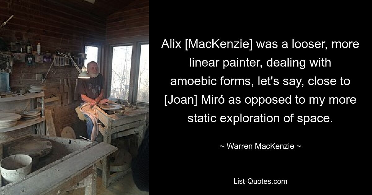 Alix [MacKenzie] was a looser, more linear painter, dealing with amoebic forms, let's say, close to [Joan] Miró as opposed to my more static exploration of space. — © Warren MacKenzie