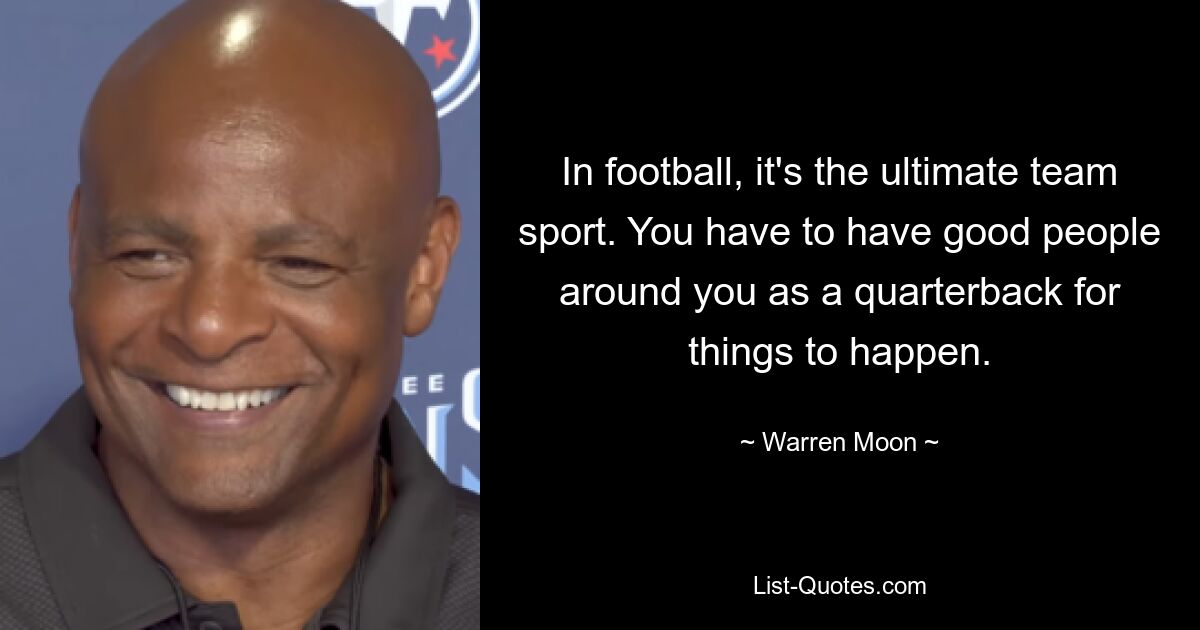 In football, it's the ultimate team sport. You have to have good people around you as a quarterback for things to happen. — © Warren Moon