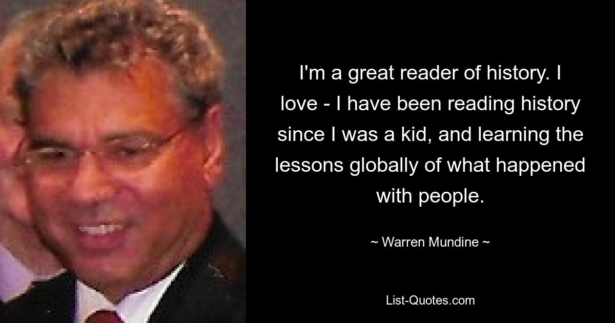 I'm a great reader of history. I love - I have been reading history since I was a kid, and learning the lessons globally of what happened with people. — © Warren Mundine