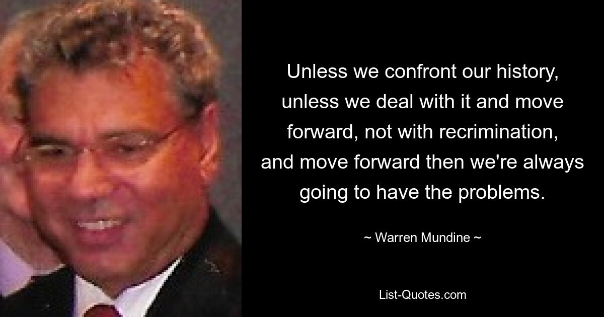 Unless we confront our history, unless we deal with it and move forward, not with recrimination, and move forward then we're always going to have the problems. — © Warren Mundine