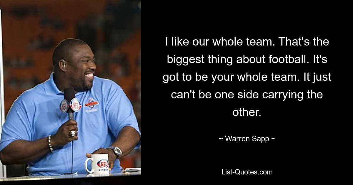 I like our whole team. That's the biggest thing about football. It's got to be your whole team. It just can't be one side carrying the other. — © Warren Sapp