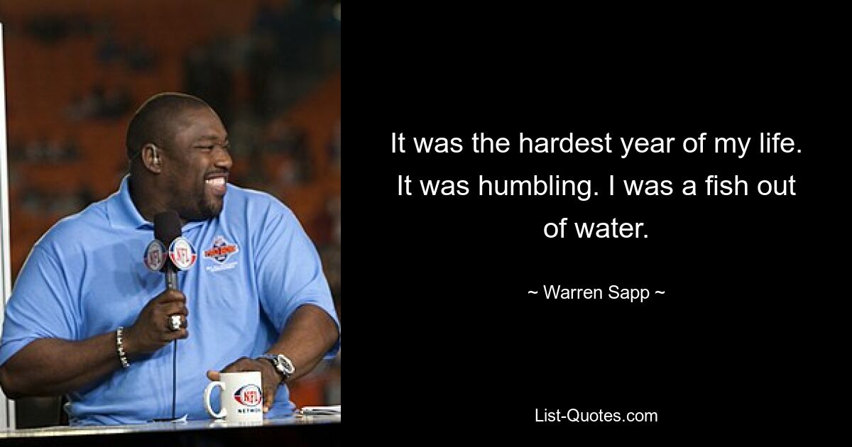 It was the hardest year of my life. It was humbling. I was a fish out of water. — © Warren Sapp