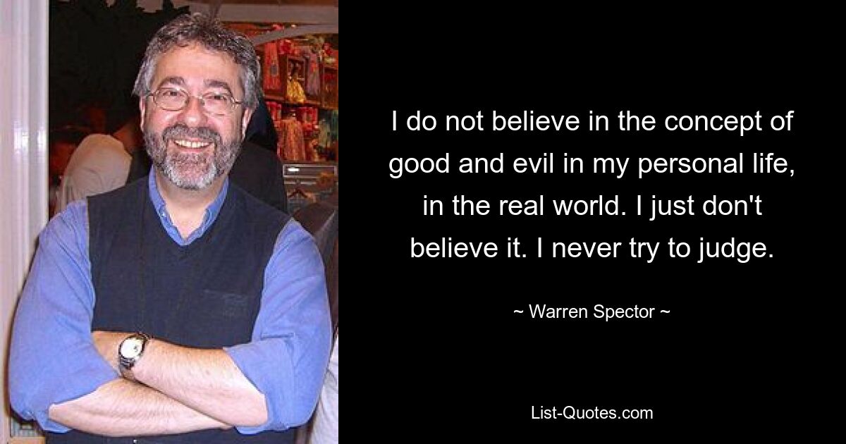 I do not believe in the concept of good and evil in my personal life, in the real world. I just don't believe it. I never try to judge. — © Warren Spector