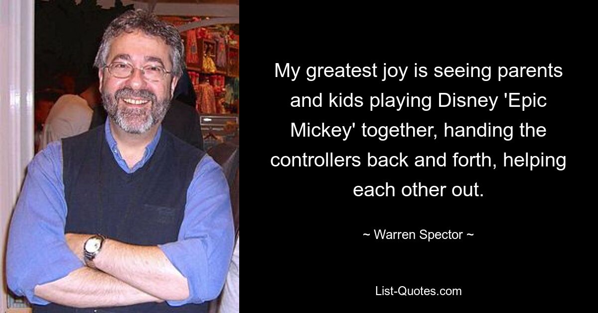 My greatest joy is seeing parents and kids playing Disney 'Epic Mickey' together, handing the controllers back and forth, helping each other out. — © Warren Spector