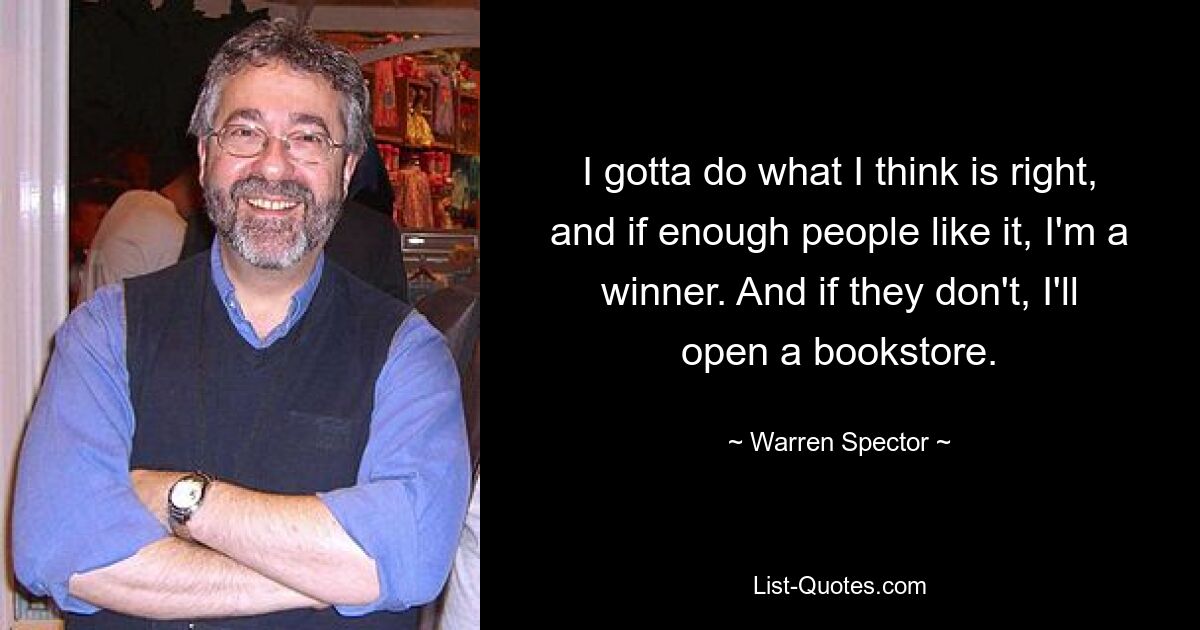 I gotta do what I think is right, and if enough people like it, I'm a winner. And if they don't, I'll open a bookstore. — © Warren Spector