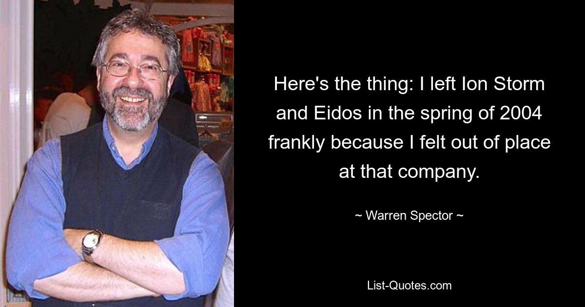 Here's the thing: I left Ion Storm and Eidos in the spring of 2004 frankly because I felt out of place at that company. — © Warren Spector