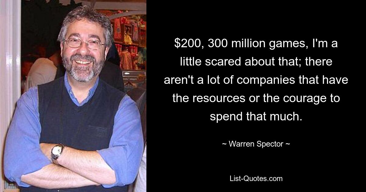 $200, 300 million games, I'm a little scared about that; there aren't a lot of companies that have the resources or the courage to spend that much. — © Warren Spector