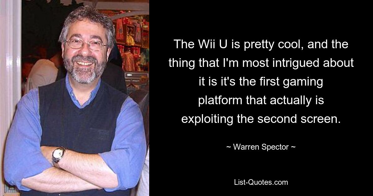 The Wii U is pretty cool, and the thing that I'm most intrigued about it is it's the first gaming platform that actually is exploiting the second screen. — © Warren Spector