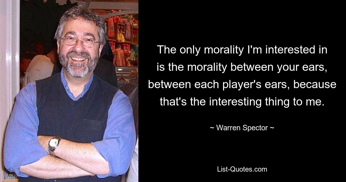 The only morality I'm interested in is the morality between your ears, between each player's ears, because that's the interesting thing to me. — © Warren Spector