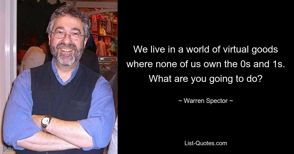 We live in a world of virtual goods where none of us own the 0s and 1s. What are you going to do? — © Warren Spector