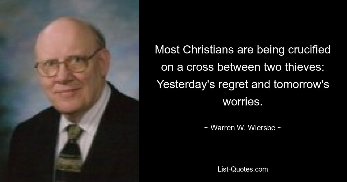 Most Christians are being crucified on a cross between two thieves: Yesterday's regret and tomorrow's worries. — © Warren W. Wiersbe