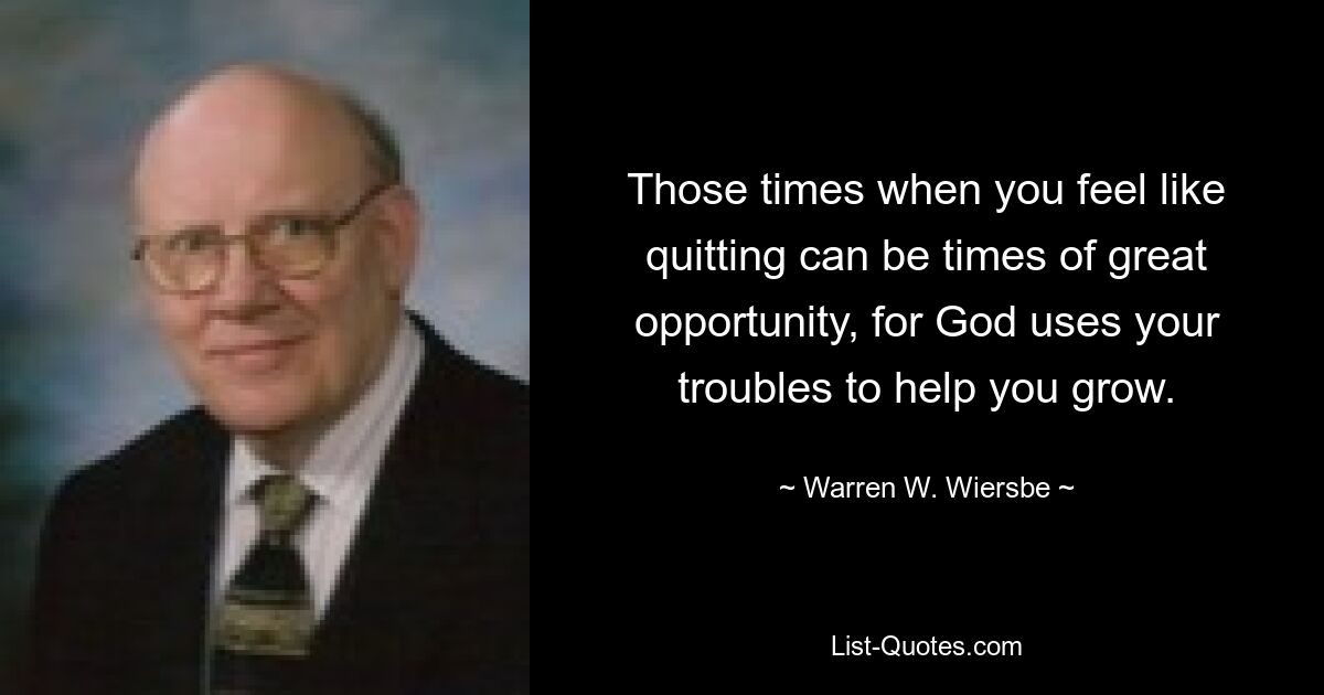 Those times when you feel like quitting can be times of great opportunity, for God uses your troubles to help you grow. — © Warren W. Wiersbe