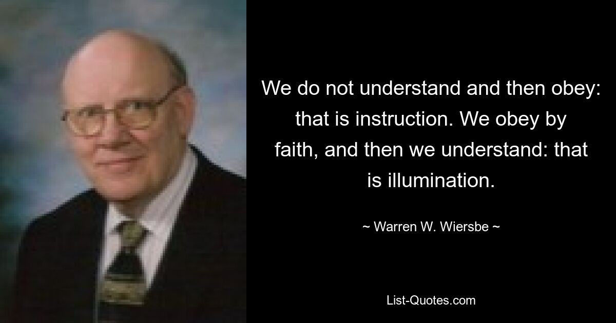 We do not understand and then obey: that is instruction. We obey by faith, and then we understand: that is illumination. — © Warren W. Wiersbe