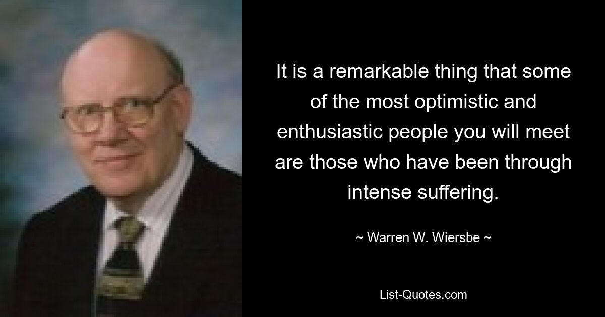 It is a remarkable thing that some of the most optimistic and enthusiastic people you will meet are those who have been through intense suffering. — © Warren W. Wiersbe